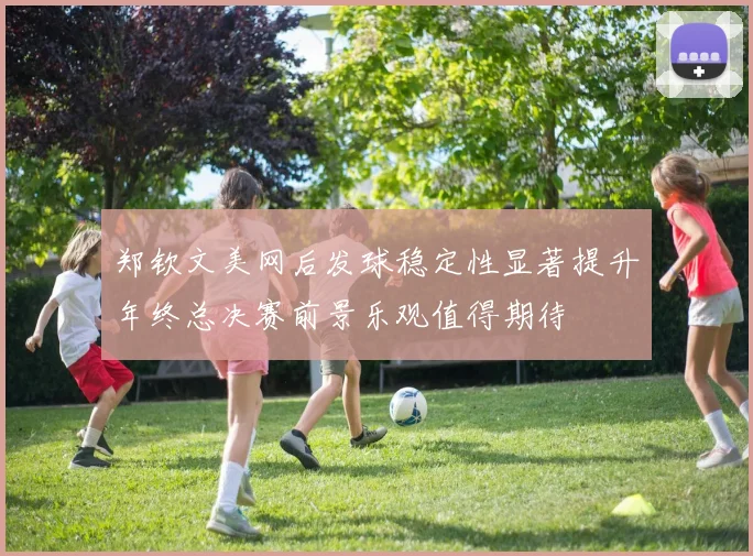 郑钦文美网后发球稳定性显著提升年终总决赛前景乐观值得期待